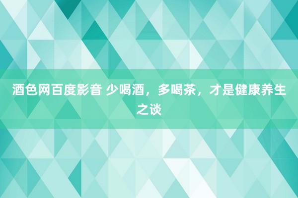 酒色网百度影音 少喝酒，多喝茶，才是健康养生之谈