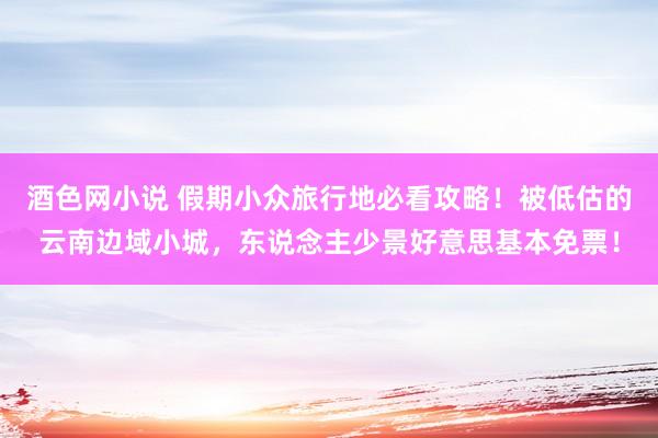 酒色网小说 假期小众旅行地必看攻略！被低估的云南边域小城，东说念主少景好意思基本免票！