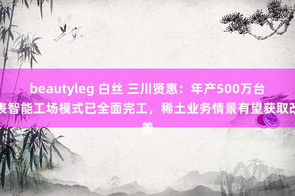 beautyleg 白丝 三川贤惠：年产500万台水表智能工场模式已全面完工，稀土业务情景有望获取改善