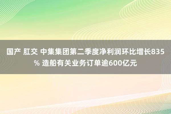 国产 肛交 中集集团第二季度净利润环比增长835% 造船有关业务订单逾600亿元