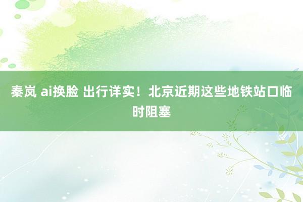 秦岚 ai换脸 出行详实！北京近期这些地铁站口临时阻塞