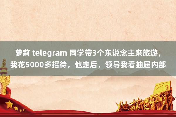 萝莉 telegram 同学带3个东说念主来旅游，我花5000多招待，他走后，领导我看抽屉内部