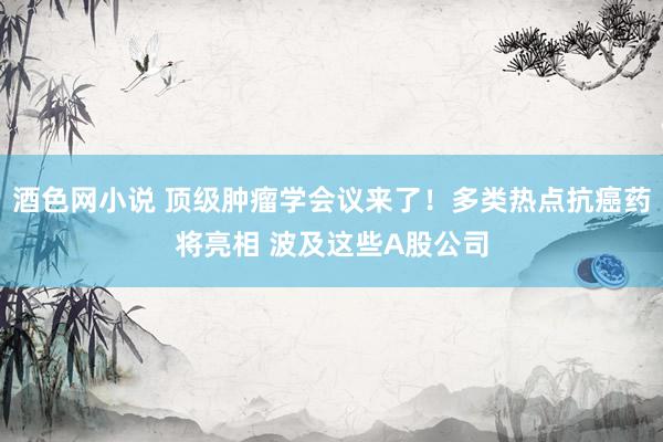 酒色网小说 顶级肿瘤学会议来了！多类热点抗癌药将亮相 波及这些A股公司