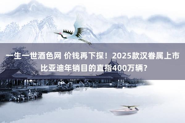 一生一世酒色网 价钱再下探！2025款汉眷属上市 比亚迪年销目的直指400万辆？