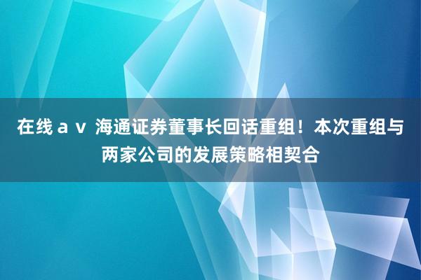 在线ａｖ 海通证券董事长回话重组！本次重组与两家公司的发展策略相契合