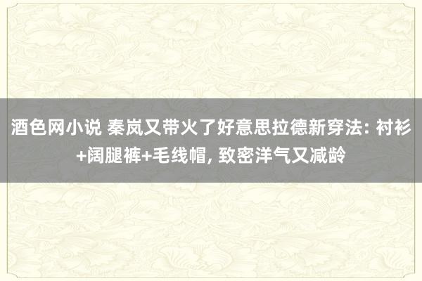 酒色网小说 秦岚又带火了好意思拉德新穿法: 衬衫+阔腿裤+毛线帽， 致密洋气又减龄