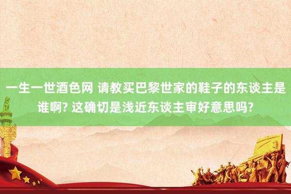 一生一世酒色网 请教买巴黎世家的鞋子的东谈主是谁啊? 这确切是浅近东谈主审好意思吗?