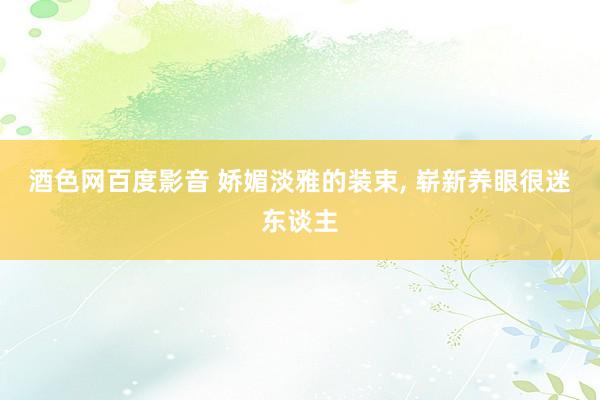 酒色网百度影音 娇媚淡雅的装束， 崭新养眼很迷东谈主