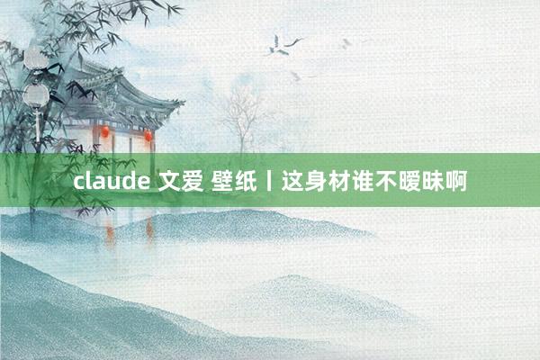 claude 文爱 壁纸丨这身材谁不暧昧啊