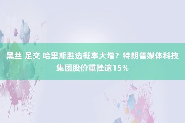 黑丝 足交 哈里斯胜选概率大增？特朗普媒体科技集团股价重挫逾15%