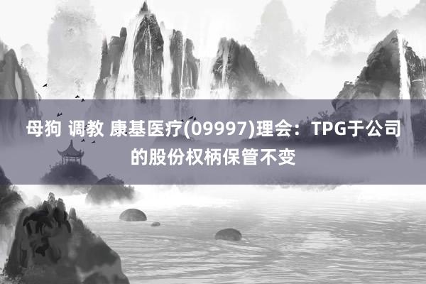 母狗 调教 康基医疗(09997)理会：TPG于公司的股份权柄保管不变