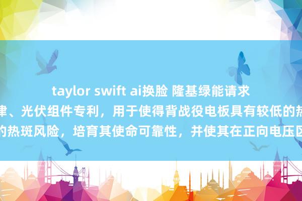 taylor swift ai换脸 隆基绿能请求一种背战役电板过头制造要津、光伏组件专利，用于使得背战役电板具有较低的热斑风险，培育其使命可靠性，并使其在正向电压区域内具有较高工罪犯果