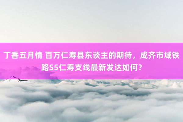 丁香五月情 百万仁寿县东谈主的期待，成齐市域铁路S5仁寿支线最新发达如何？