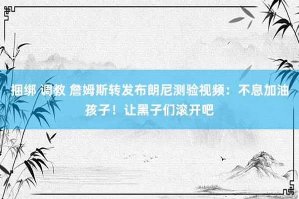 捆绑 调教 詹姆斯转发布朗尼测验视频：不息加油孩子！让黑子们滚开吧