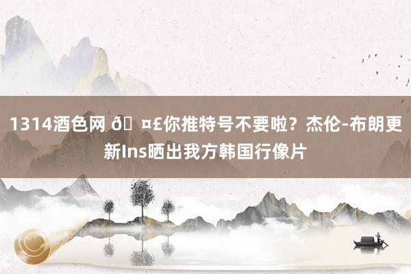 1314酒色网 🤣你推特号不要啦？杰伦-布朗更新Ins晒出我方韩国行像片