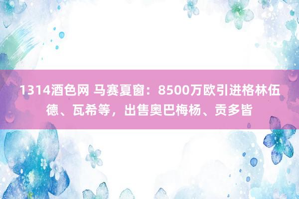 1314酒色网 马赛夏窗：8500万欧引进格林伍德、瓦希等，出售奥巴梅杨、贡多皆