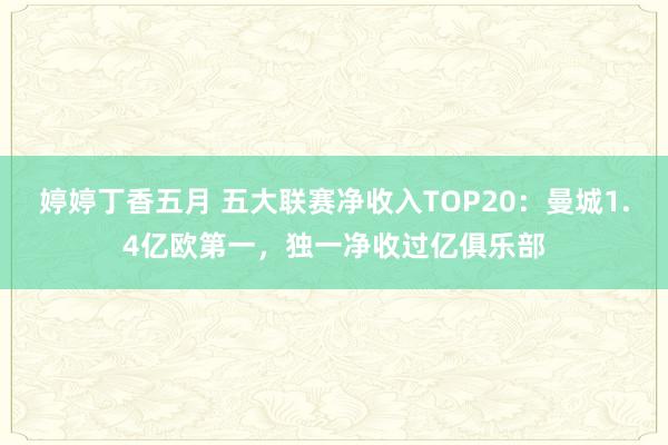 婷婷丁香五月 五大联赛净收入TOP20：曼城1.4亿欧第一，独一净收过亿俱乐部