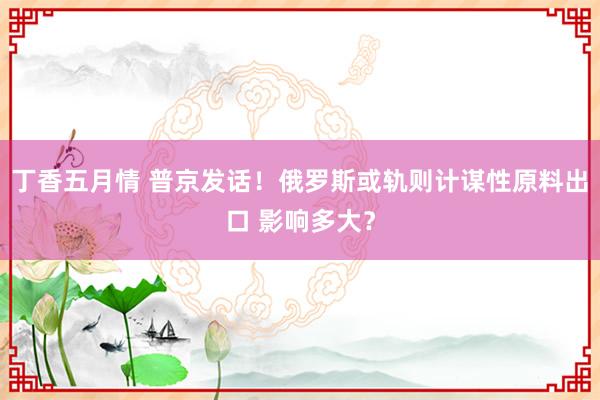 丁香五月情 普京发话！俄罗斯或轨则计谋性原料出口 影响多大？