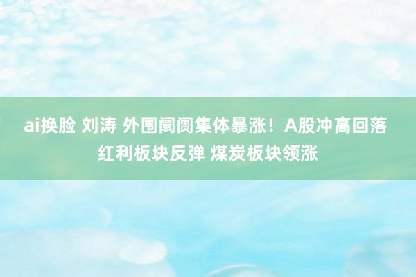 ai换脸 刘涛 外围阛阓集体暴涨！A股冲高回落 红利板块反弹 煤炭板块领涨