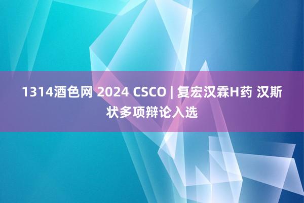 1314酒色网 2024 CSCO | 复宏汉霖H药 汉斯状多项辩论入选