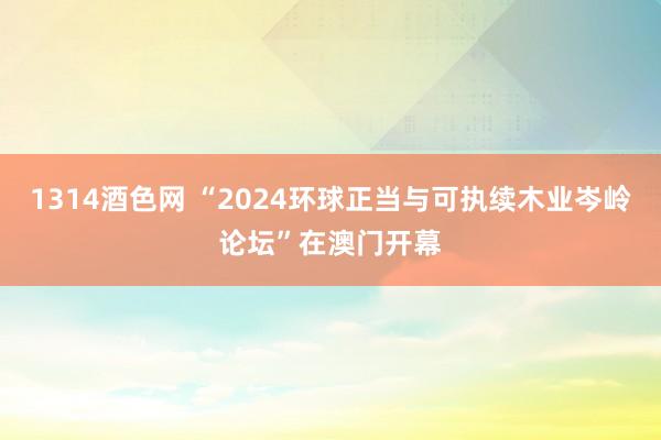 1314酒色网 “2024环球正当与可执续木业岑岭论坛”在澳门开幕