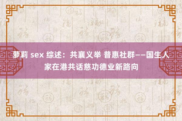 萝莉 sex 综述：共襄义举 普惠社群——国生人家在港共话慈功德业新路向