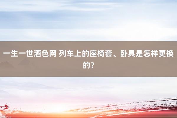 一生一世酒色网 列车上的座椅套、卧具是怎样更换的？