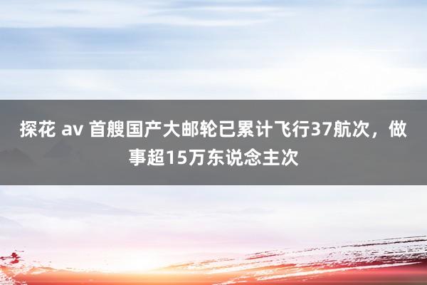 探花 av 首艘国产大邮轮已累计飞行37航次，做事超15万东说念主次