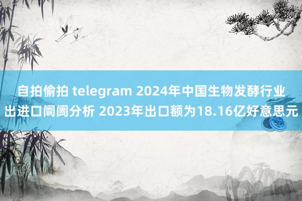 自拍偷拍 telegram 2024年中国生物发酵行业出进口阛阓分析 2023年出口额为18.16亿好意思元