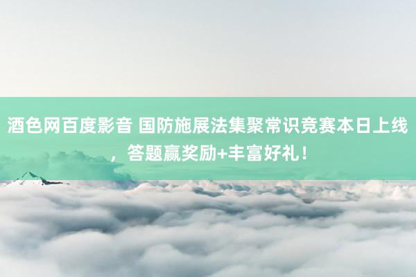 酒色网百度影音 国防施展法集聚常识竞赛本日上线，答题赢奖励+丰富好礼！