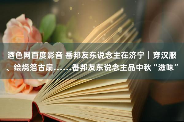 酒色网百度影音 番邦友东说念主在济宁｜穿汉服、绘烧箔古扇……番邦友东说念主品中秋“滋味”