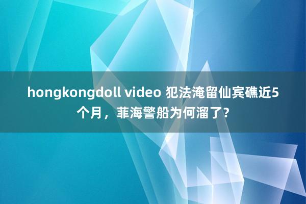 hongkongdoll video 犯法淹留仙宾礁近5个月，菲海警船为何溜了？