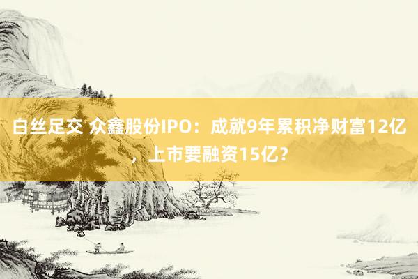 白丝足交 众鑫股份IPO：成就9年累积净财富12亿，上市要融资15亿？