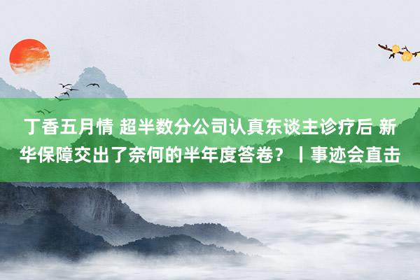 丁香五月情 超半数分公司认真东谈主诊疗后 新华保障交出了奈何的半年度答卷？丨事迹会直击