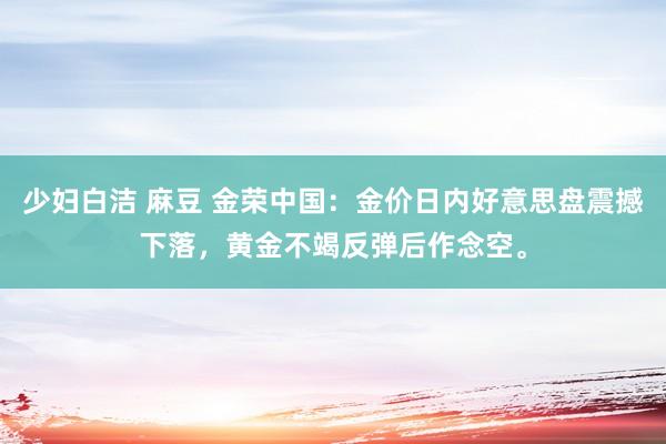 少妇白洁 麻豆 金荣中国：金价日内好意思盘震撼下落，黄金不竭反弹后作念空。