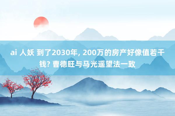 ai 人妖 到了2030年， 200万的房产好像值若干钱? 曹德旺与马光遥望法一致