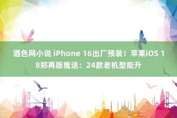 酒色网小说 iPhone 16出厂预装！苹果iOS 18郑再版推送：24款老机型能升