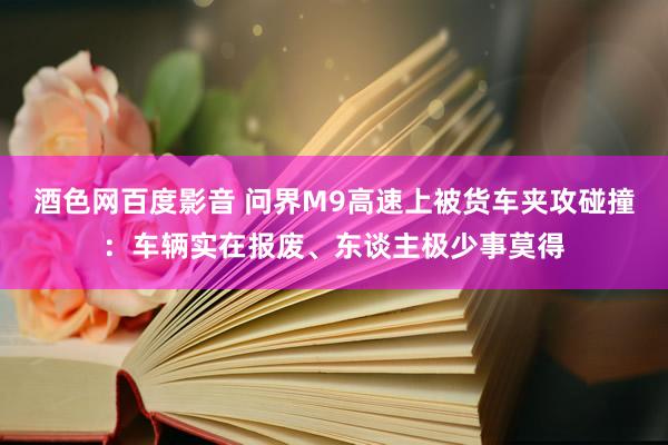 酒色网百度影音 问界M9高速上被货车夹攻碰撞：车辆实在报废、东谈主极少事莫得