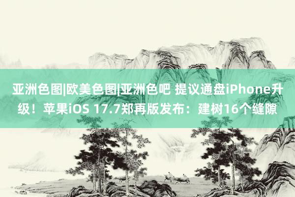 亚洲色图|欧美色图|亚洲色吧 提议通盘iPhone升级！苹果iOS 17.7郑再版发布：建树16个缝隙