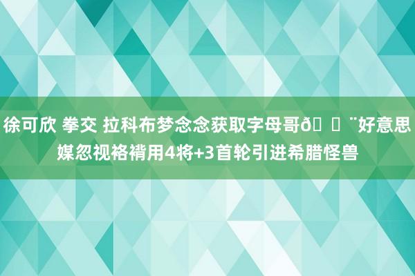 徐可欣 拳交 拉科布梦念念获取字母哥🚨好意思媒忽视袼褙用4将+3首轮引进希腊怪兽