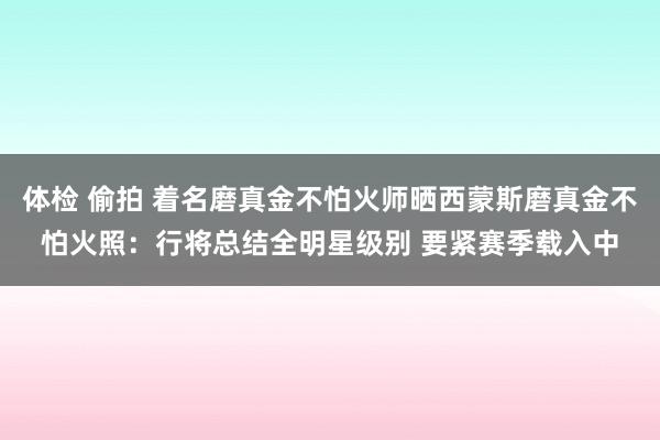 体检 偷拍 着名磨真金不怕火师晒西蒙斯磨真金不怕火照：行将总结全明星级别 要紧赛季载入中