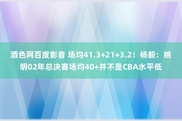 酒色网百度影音 场均41.3+21+3.2！杨毅：姚明02年总决赛场均40+并不是CBA水平低