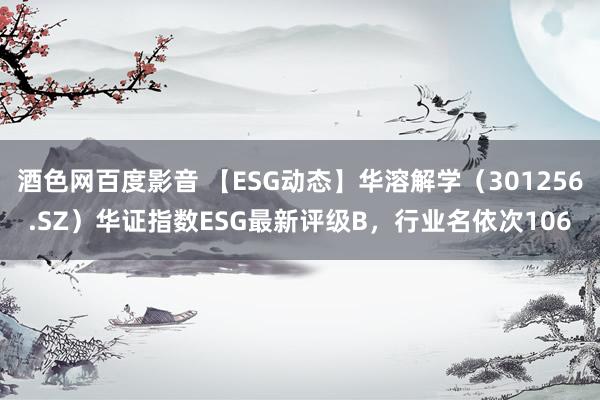 酒色网百度影音 【ESG动态】华溶解学（301256.SZ）华证指数ESG最新评级B，行业名依次106