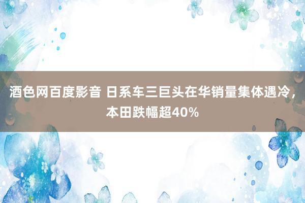 酒色网百度影音 日系车三巨头在华销量集体遇冷，本田跌幅超40%