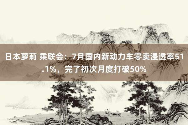 日本萝莉 乘联会：7月国内新动力车零卖浸透率51.1%，完了初次月度打破50%