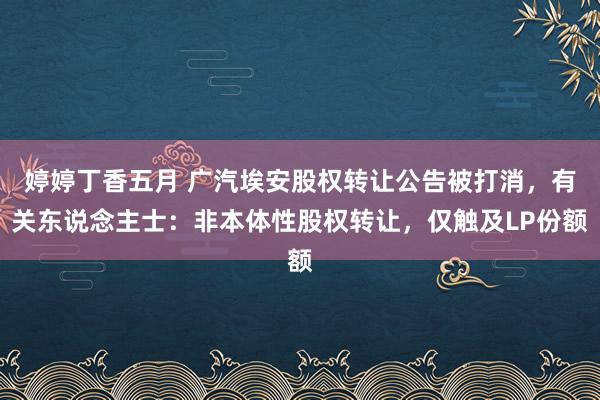 婷婷丁香五月 广汽埃安股权转让公告被打消，有关东说念主士：非本体性股权转让，仅触及LP份额