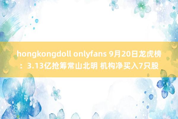 hongkongdoll onlyfans 9月20日龙虎榜：3.13亿抢筹常山北明 机构净买入7只股