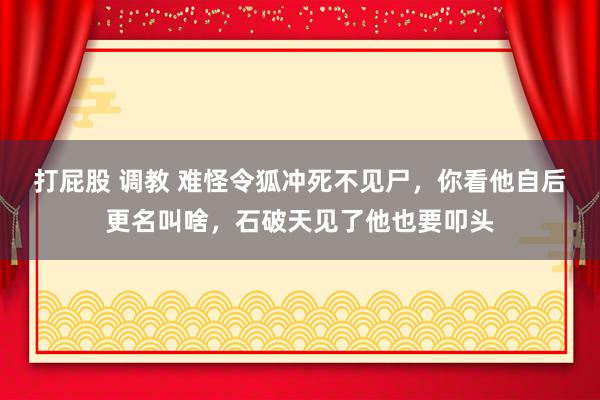 打屁股 调教 难怪令狐冲死不见尸，你看他自后更名叫啥，石破天见了他也要叩头