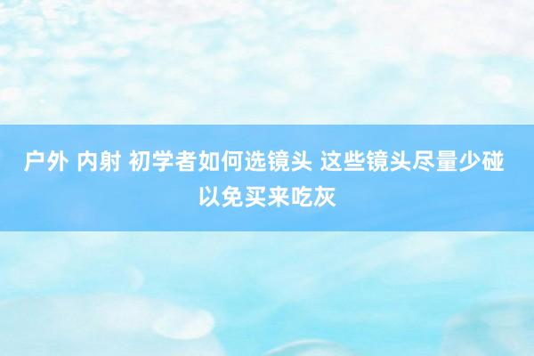 户外 内射 初学者如何选镜头 这些镜头尽量少碰 以免买来吃灰