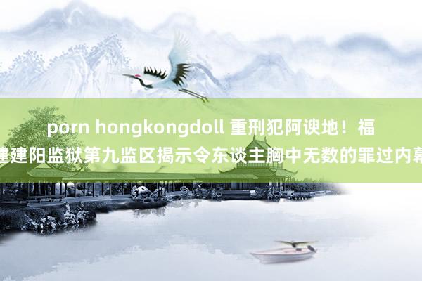 porn hongkongdoll 重刑犯阿谀地！福建建阳监狱第九监区揭示令东谈主胸中无数的罪过内幕